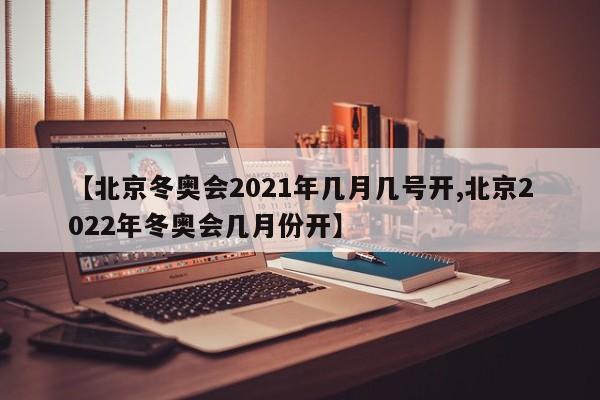 【北京冬奥会2021年几月几号开,北京2022年冬奥会几月份开】