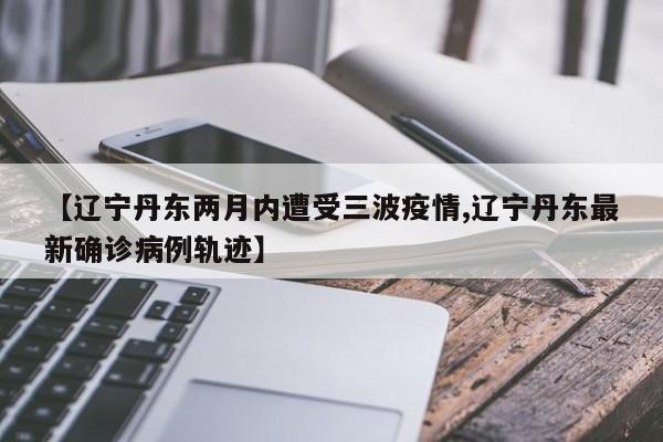 【辽宁丹东两月内遭受三波疫情,辽宁丹东最新确诊病例轨迹】