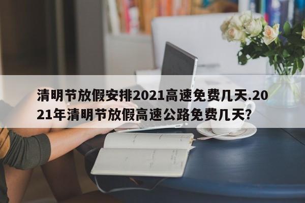 清明节放假安排2021高速免费几天.2021年清明节放假高速公路免费几天?