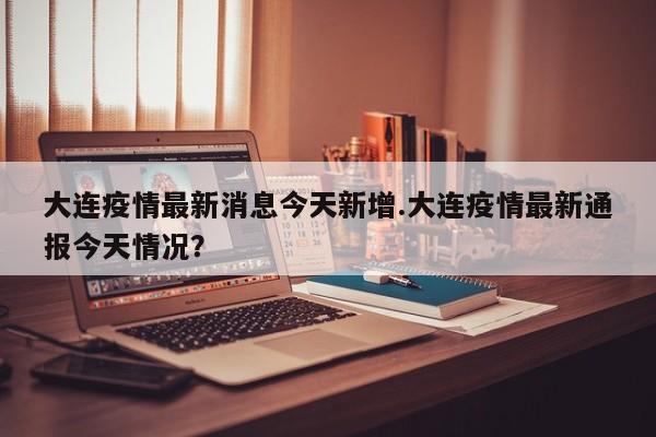 大连疫情最新消息今天新增.大连疫情最新通报今天情况?