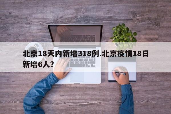 北京18天内新增318例.北京疫情18日新增6人?