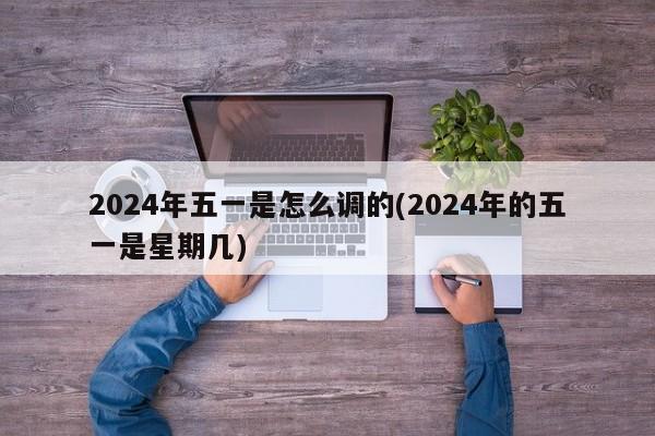 2024年五一是怎么调的(2024年的五一是星期几)