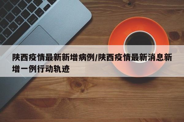 陕西疫情最新新增病例/陕西疫情最新消息新增一例行动轨迹