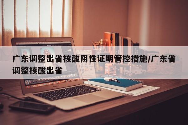 广东调整出省核酸阴性证明管控措施/广东省调整核酸出省