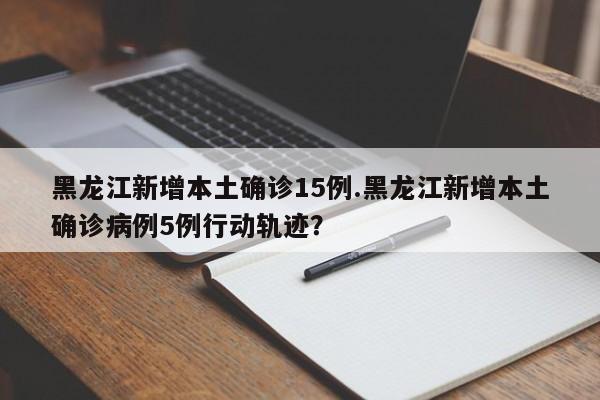 黑龙江新增本土确诊15例.黑龙江新增本土确诊病例5例行动轨迹?