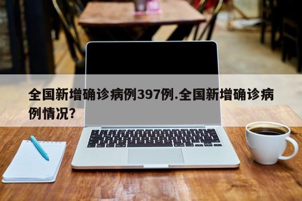 全国新增确诊病例397例.全国新增确诊病例情况?