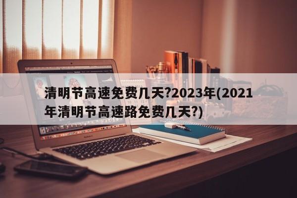 清明节高速免费几天?2023年(2021年清明节高速路免费几天?)