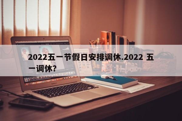 2022五一节假日安排调休.2022 五一调休?