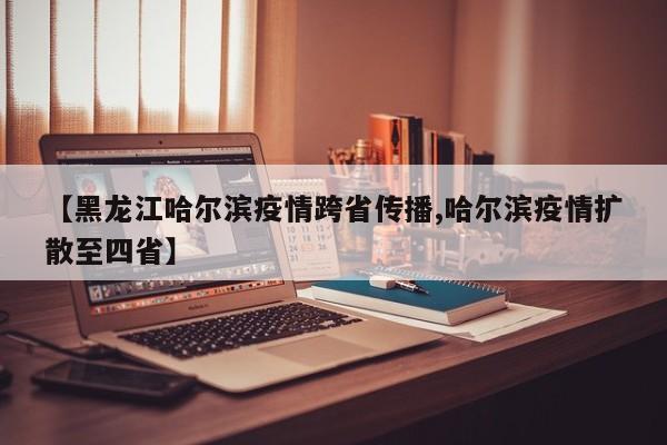 【黑龙江哈尔滨疫情跨省传播,哈尔滨疫情扩散至四省】