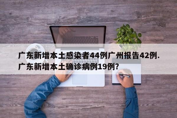 广东新增本土感染者44例广州报告42例.广东新增本土确诊病例19例?