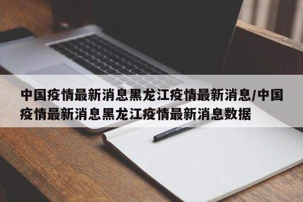 中国疫情最新消息黑龙江疫情最新消息/中国疫情最新消息黑龙江疫情最新消息数据
