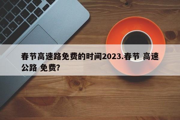 春节高速路免费的时间2023.春节 高速公路 免费?