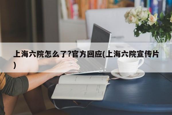上海六院怎么了?官方回应(上海六院宣传片)