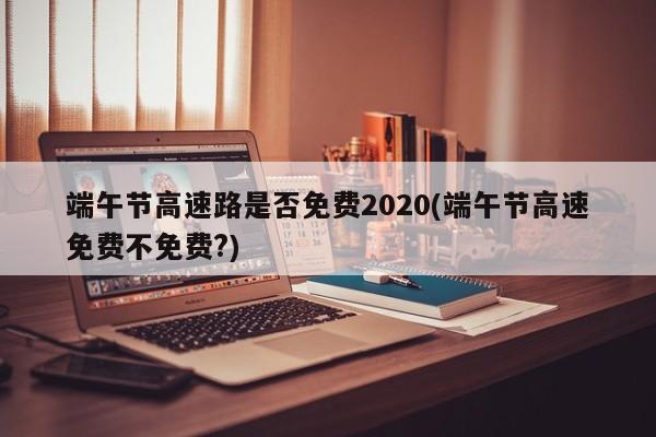 端午节高速路是否免费2020(端午节高速免费不免费?)