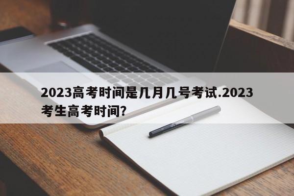 2023高考时间是几月几号考试.2023考生高考时间?