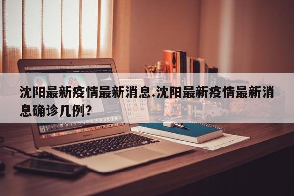 沈阳最新疫情最新消息.沈阳最新疫情最新消息确诊几例?