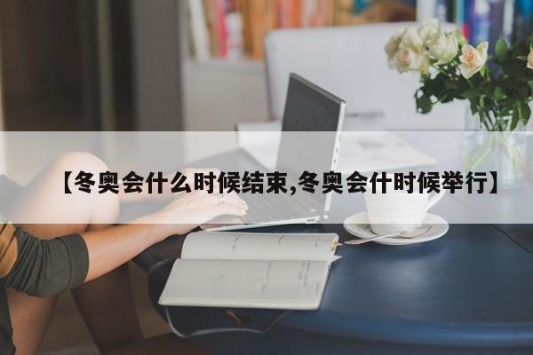 【冬奥会什么时候结束,冬奥会什时候举行】