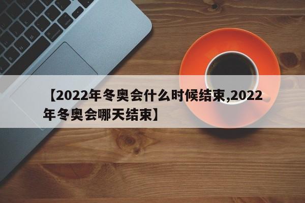 【2022年冬奥会什么时候结束,2022年冬奥会哪天结束】